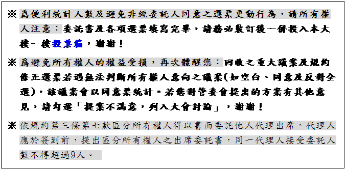 文字方塊: ※ 爲便利統計人數及避免非經委託人同意之選票更動行為,請所有權人注意:委託書及各項選票填寫完畢,請務必裝訂後一併投入本大樓一樓投票箱,謝謝!
※ 爲避免所有權人的權益受損,再次體醒您:回收之重大議案及規約修正選票若遇無法判斷所有權人意向之議案(如空白、同意及反對全選),該議案會以同意票統計。若您對管委會提出的方案有其他意見,請勾選「提案不滿意,列入大會討論」,謝謝!
※ 依規約第三條第七款區分所有權人得以書面委託他人代理出席。代理人應於簽到前,提出區分所有權人之出席委託書,同一代理人接受委託人數不得超過9人。